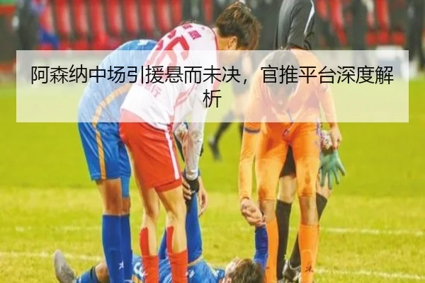 阿森纳中场引援悬而未决，官推平台深度解析